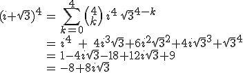 \array{ccl$(i+\sqrt3)^4 &= & \Bigsum_{k=0}^4 \(\array{c$4\\k}\)\,i^4\,\sqrt 3^{4-k}\\ &= &i^4\;+\;4i^3\sqrt 3+6i^2\sqrt 3^2+4i\sqrt 3^3+\sqrt 3^4\\ & = & 1-4i\sqrt 3-18+12i\sqrt 3+9 \\ & = & \large -8+8i\sqrt 3